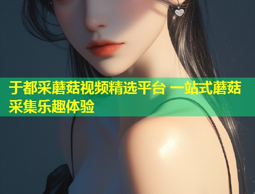 于都采蘑菇视频精选平台 一站式蘑菇采集乐趣体验  第1张