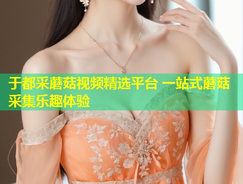 于都采蘑菇视频精选平台 一站式蘑菇采集乐趣体验  第2张