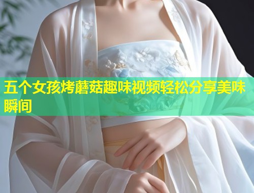 五个女孩烤蘑菇趣味视频轻松分享美味瞬间  第2张
