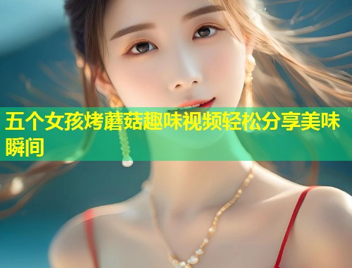 五个女孩烤蘑菇趣味视频轻松分享美味瞬间  第1张