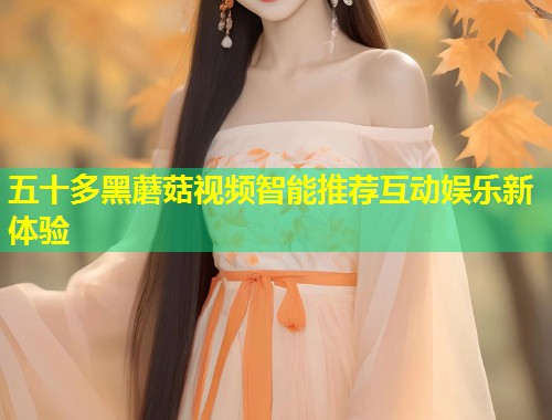 五十多黑蘑菇视频智能推荐互动娱乐新体验  第1张