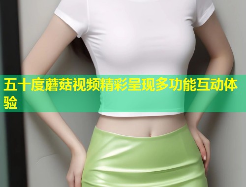 五十度蘑菇视频精彩呈现多功能互动体验  第1张