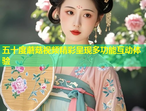 五十度蘑菇视频精彩呈现多功能互动体验  第2张