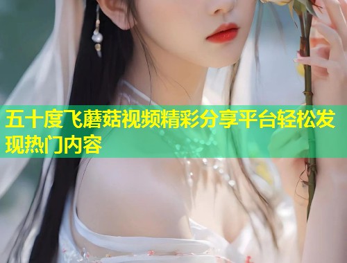 五十度飞蘑菇视频精彩分享平台轻松发现热门内容  第1张