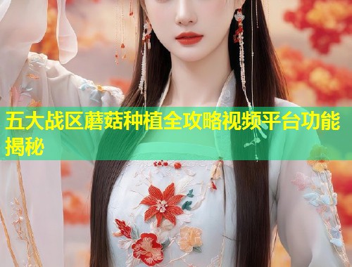 五大战区蘑菇种植全攻略视频平台功能揭秘  第2张
