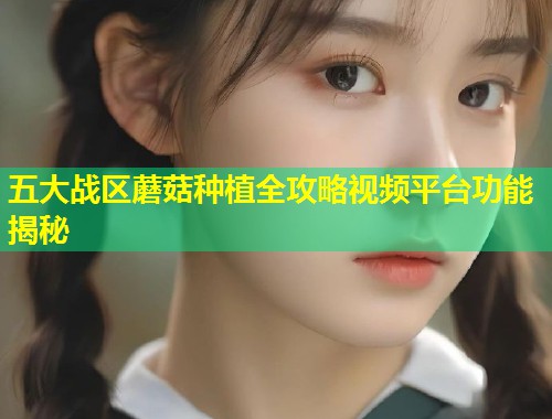 五大战区蘑菇种植全攻略视频平台功能揭秘  第1张