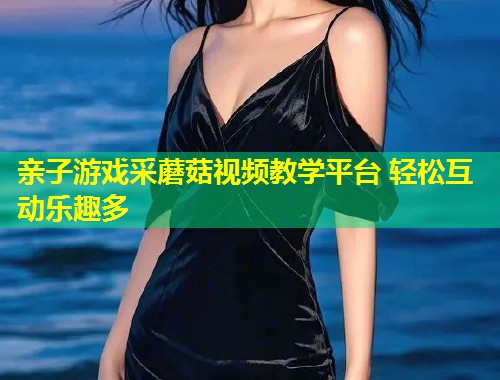 亲子游戏采蘑菇视频教学平台 轻松互动乐趣多  第1张