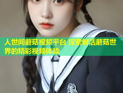 人世间蘑菇视频平台 探索鲜活蘑菇世界的精彩视频体验  第1张