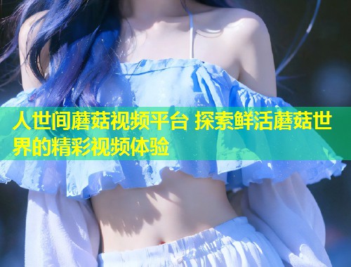 人世间蘑菇视频平台 探索鲜活蘑菇世界的精彩视频体验  第2张