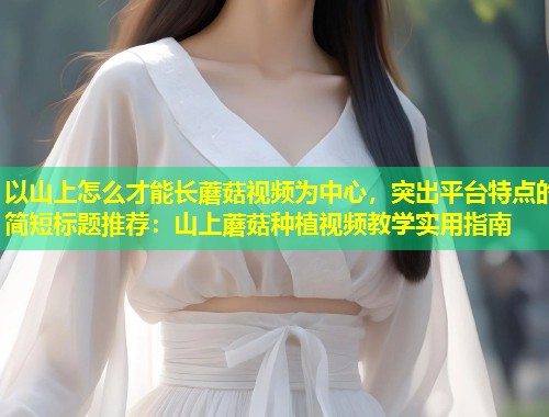 以山上怎么才能长蘑菇视频为中心，突出平台特点的简短标题推荐：山上蘑菇种植视频教学实用指南  第1张
