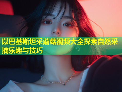 以巴基斯坦采蘑菇视频大全探索自然采摘乐趣与技巧  第1张