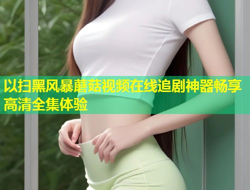 以扫黑风暴蘑菇视频在线追剧神器畅享高清全集体验  第1张