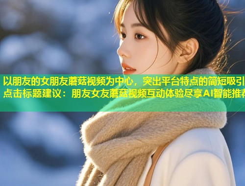 以朋友的女朋友蘑菇视频为中心，突出平台特点的简短吸引点击标题建议：朋友女友蘑菇视频互动体验尽享AI智能推荐  第1张