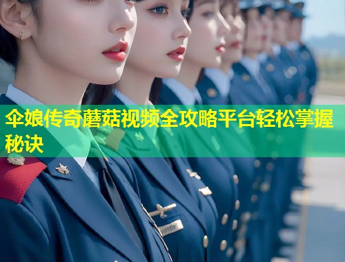 伞娘传奇蘑菇视频全攻略平台轻松掌握秘诀  第2张