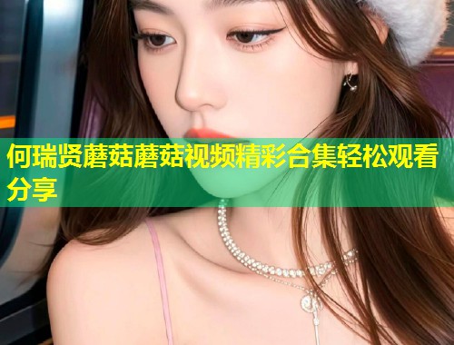 何瑞贤蘑菇蘑菇视频精彩合集轻松观看分享  第1张