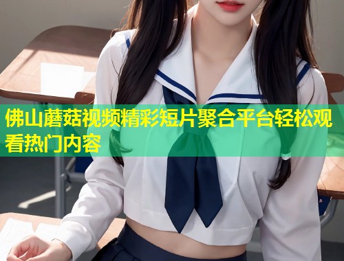 佛山蘑菇视频精彩短片聚合平台轻松观看热门内容  第1张