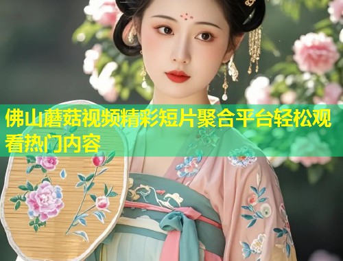 佛山蘑菇视频精彩短片聚合平台轻松观看热门内容  第2张