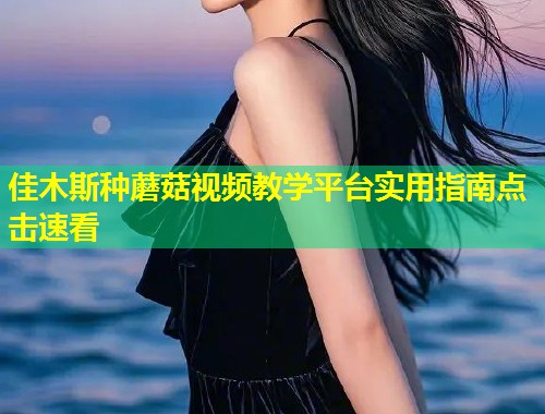 佳木斯种蘑菇视频教学平台实用指南点击速看  第1张