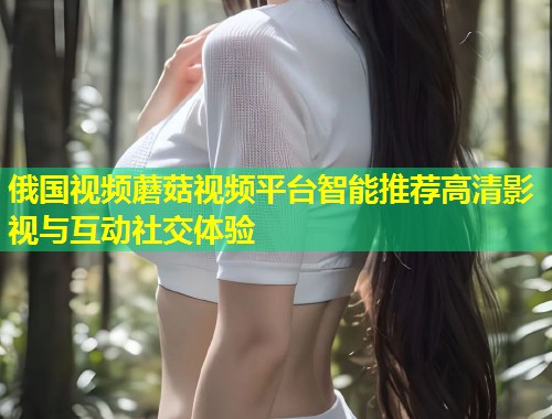 俄国视频蘑菇视频平台智能推荐高清影视与互动社交体验  第2张