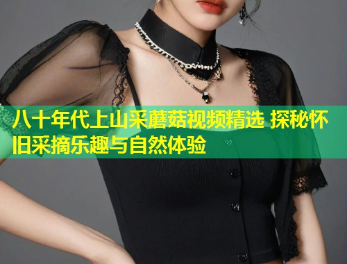 八十年代上山采蘑菇视频精选 探秘怀旧采摘乐趣与自然体验  第1张