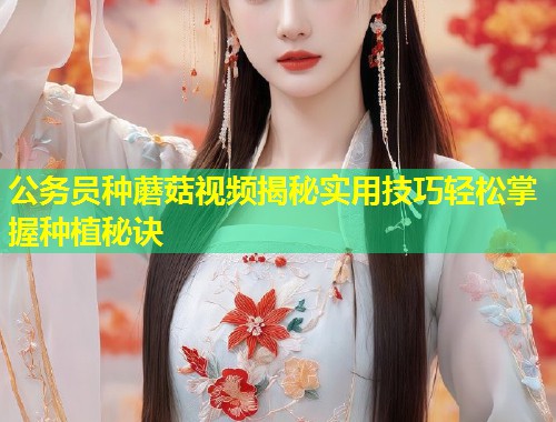 公务员种蘑菇视频揭秘实用技巧轻松掌握种植秘诀  第1张