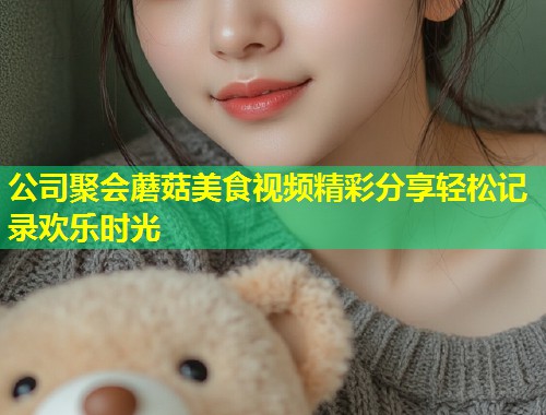 公司聚会蘑菇美食视频精彩分享轻松记录欢乐时光  第1张