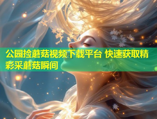 公园捡蘑菇视频下载平台 快速获取精彩采蘑菇瞬间  第1张