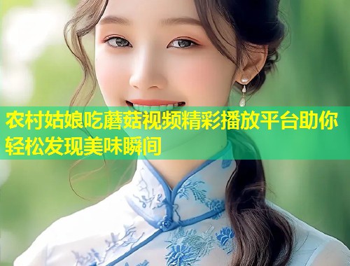农村姑娘吃蘑菇视频精彩播放平台助你轻松发现美味瞬间  第2张