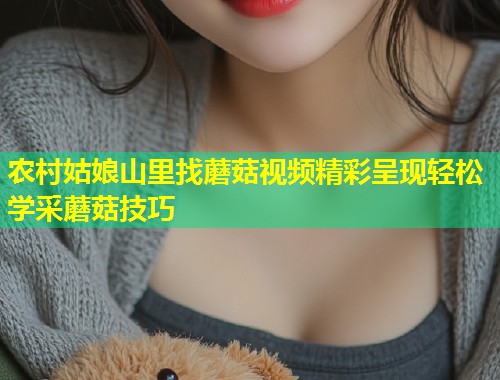 农村姑娘山里找蘑菇视频精彩呈现轻松学采蘑菇技巧  第1张