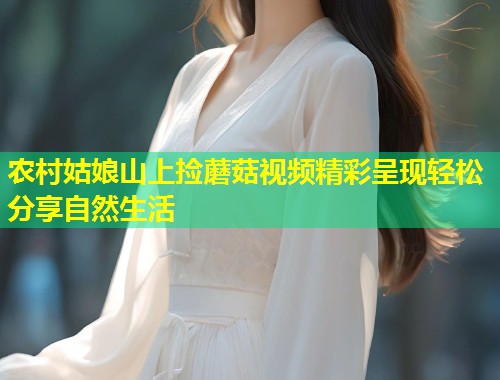 农村姑娘山上捡蘑菇视频精彩呈现轻松分享自然生活  第1张