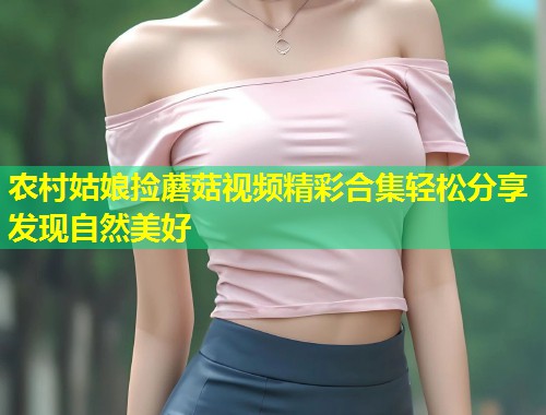 农村姑娘捡蘑菇视频精彩合集轻松分享发现自然美好  第1张