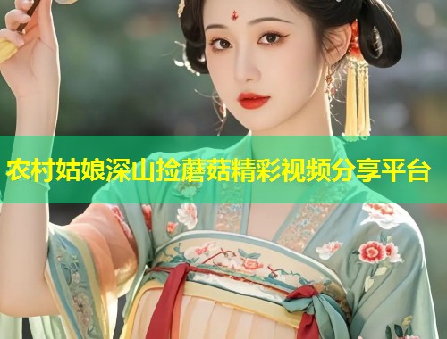 农村姑娘深山捡蘑菇精彩视频分享平台  第1张