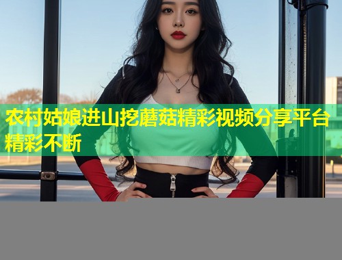 农村姑娘进山挖蘑菇精彩视频分享平台精彩不断  第1张