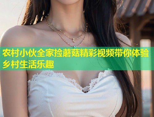 农村小伙全家捡蘑菇精彩视频带你体验乡村生活乐趣  第1张