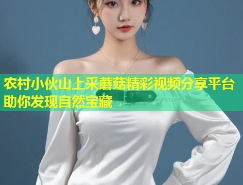 农村小伙山上采蘑菇精彩视频分享平台助你发现自然宝藏  第1张