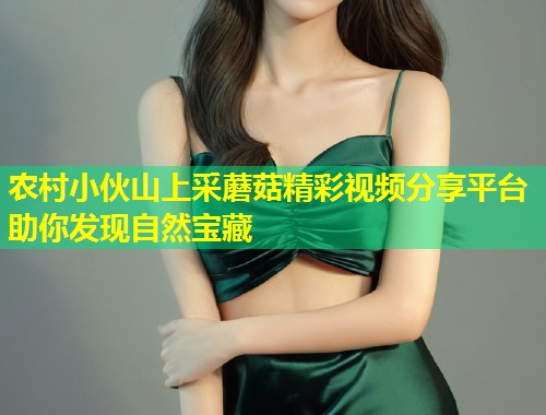 农村小伙山上采蘑菇精彩视频分享平台助你发现自然宝藏  第2张