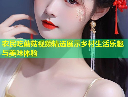 农民吃蘑菇视频精选展示乡村生活乐趣与美味体验  第1张