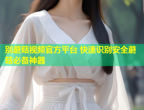 别蘑菇视频官方平台 快速识别安全蘑菇必备神器  第1张