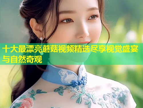 十大最漂亮蘑菇视频精选尽享视觉盛宴与自然奇观  第1张
