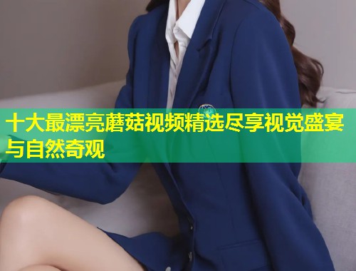 十大最漂亮蘑菇视频精选尽享视觉盛宴与自然奇观  第2张