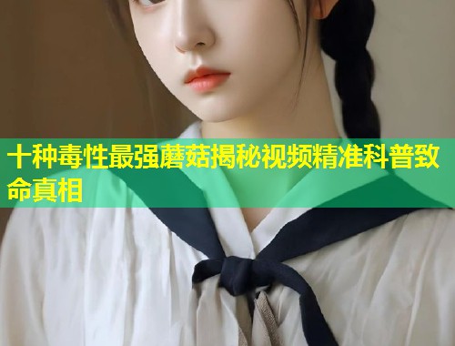 十种毒性最强蘑菇揭秘视频精准科普致命真相  第1张