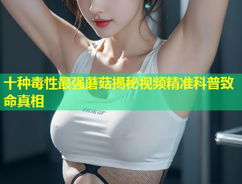 十种毒性最强蘑菇揭秘视频精准科普致命真相  第2张