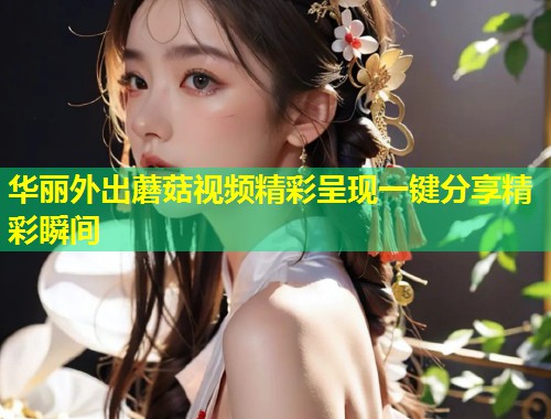 华丽外出蘑菇视频精彩呈现一键分享精彩瞬间  第1张