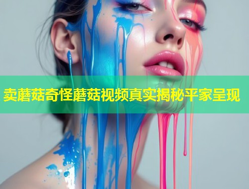 卖蘑菇奇怪蘑菇视频真实揭秘平家呈现  第1张