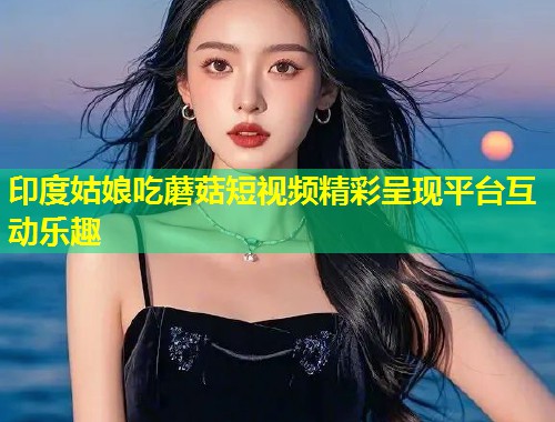 印度姑娘吃蘑菇短视频精彩呈现平台互动乐趣  第1张