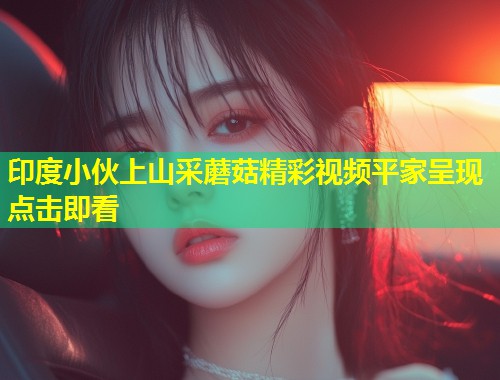 印度小伙上山采蘑菇精彩视频平家呈现点击即看  第1张