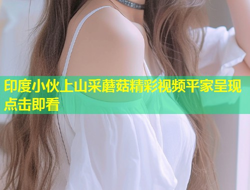 印度小伙上山采蘑菇精彩视频平家呈现点击即看  第2张