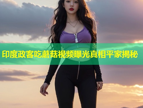 印度政客吃蘑菇视频曝光真相平家揭秘  第1张
