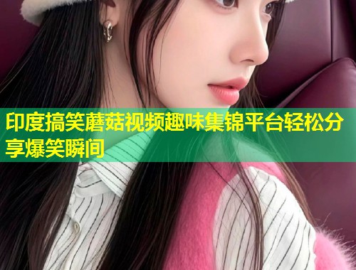 印度搞笑蘑菇视频趣味集锦平台轻松分享爆笑瞬间  第1张