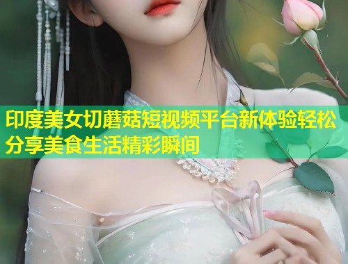印度美女切蘑菇短视频平台新体验轻松分享美食生活精彩瞬间  第1张